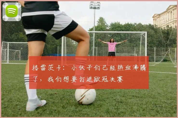 格雷茨卡：小伙子们已经热血沸腾了，我们想要打进欧冠决赛