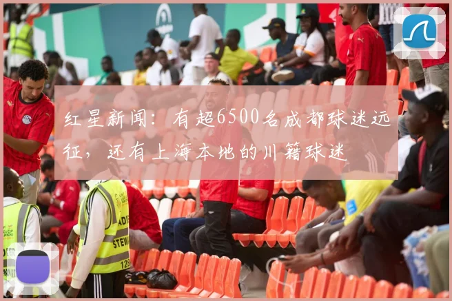 红星新闻：有超6500名成都球迷远征，还有上海本地的川籍球迷
