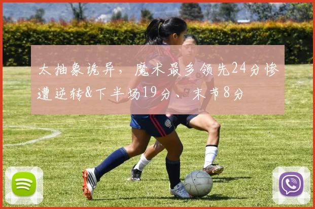 太抽象诡异，魔术最多领先24分惨遭逆转&下半场19分、末节8分