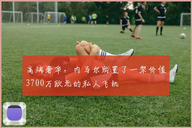 高端奢华，内马尔购置了一架价值3700万欧元的私人飞机